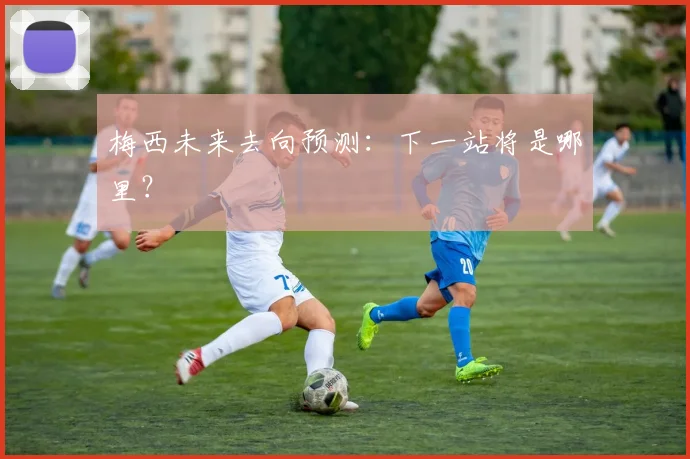 梅西未来去向预测:下一站将是哪里?