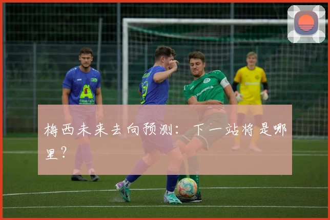 梅西未来去向预测：下一站将是哪里？
