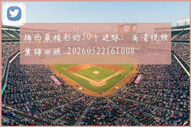 梅西最精彩的50个进球：高清视频集锦回顾_20260522161008