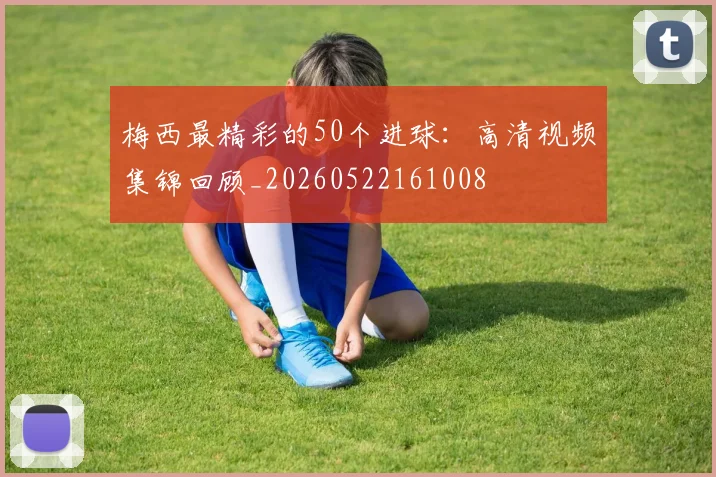 梅西最精彩的50个进球:高清视频集锦回顾_20260522161008