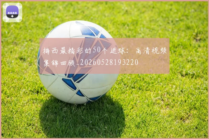 梅西最精彩的50个进球：高清视频集锦回顾_20260528193220