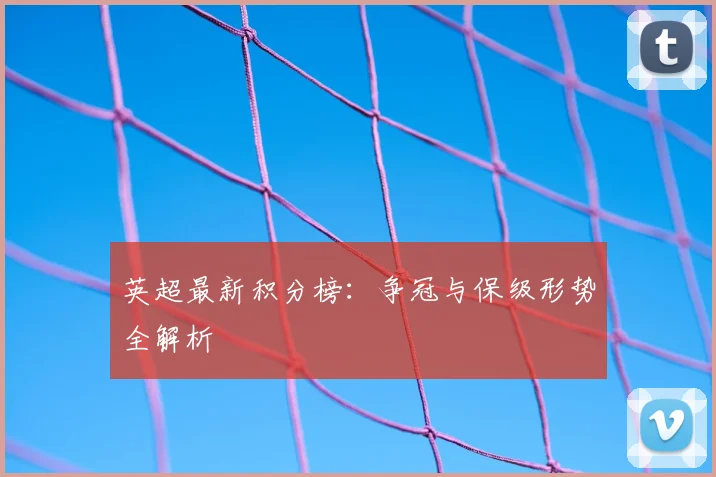 英超最新积分榜:争冠与保级形势全解析