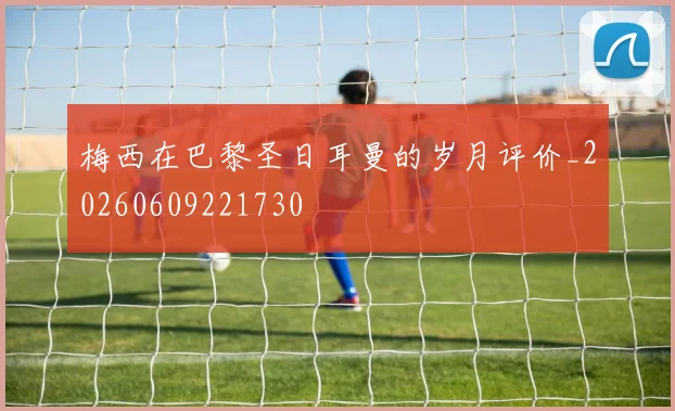 梅西在巴黎圣日耳曼的岁月评价_20260609221730