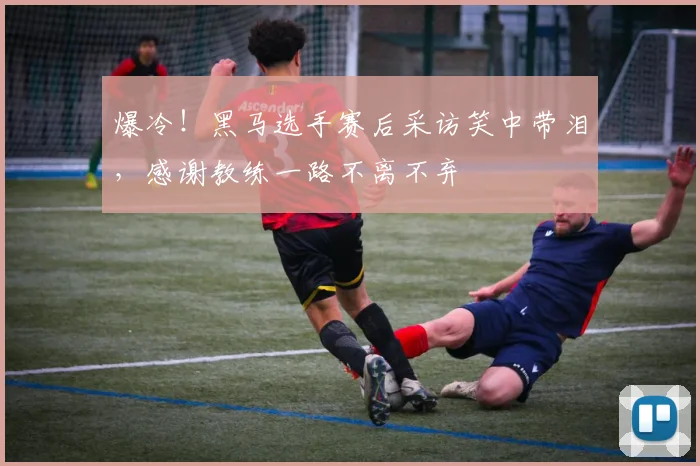 爆冷！黑马选手赛后采访笑中带泪，感谢教练一路不离不弃