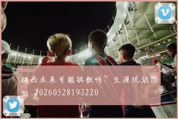 梅西未来可能执教吗？生涯规划预测_20260528193220