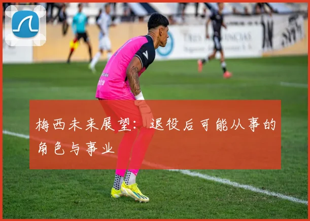 梅西未来展望：退役后可能从事的角色与事业