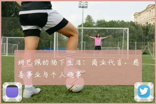 姆巴佩的场下生活:商业代言、慈善事业与个人趣事